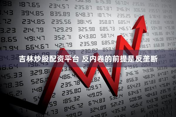 吉林炒股配资平台 反内卷的前提是反垄断