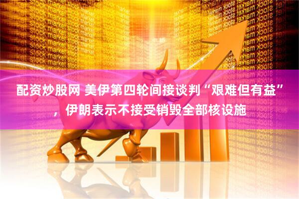 配资炒股网 美伊第四轮间接谈判“艰难但有益”，伊朗表示不接受销毁全部核设施