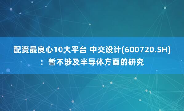 配资最良心10大平台 中交设计(600720.SH)：暂不涉及半导体方面的研究