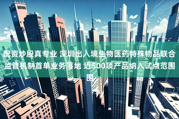 配资炒股真专业 深圳出入境生物医药特殊物品联合监管机制首单业务落地 近500项产品纳入试点范围