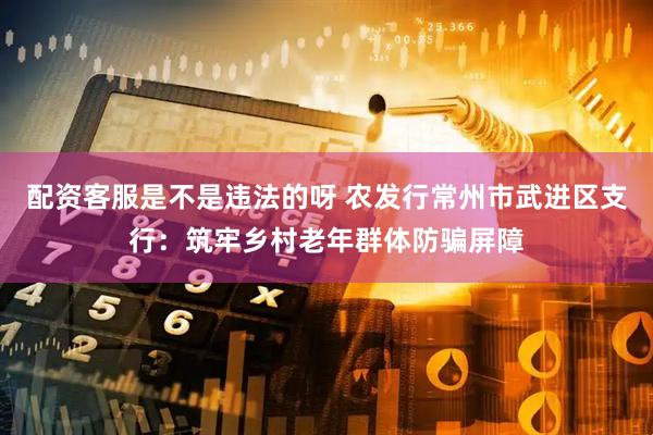 配资客服是不是违法的呀 农发行常州市武进区支行：筑牢乡村老年群体防骗屏障