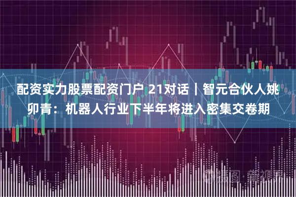 配资实力股票配资门户 21对话｜智元合伙人姚卯青：机器人行业下半年将进入密集交卷期