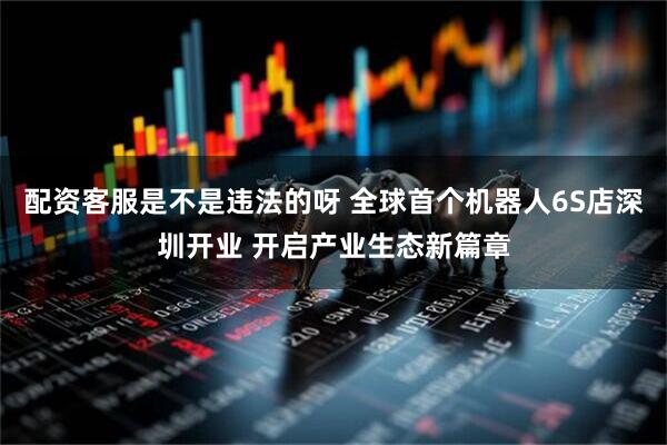 配资客服是不是违法的呀 全球首个机器人6S店深圳开业 开启产业生态新篇章