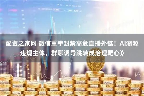 配资之家网 微信重拳封禁高危直播外链！AI溯源违规主体，群聊诱导跳转成治理靶心》