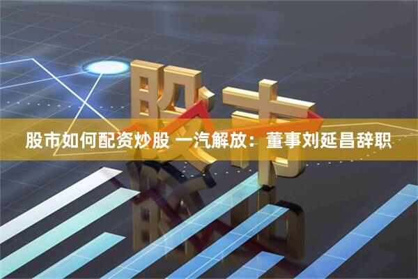 股市如何配资炒股 一汽解放：董事刘延昌辞职