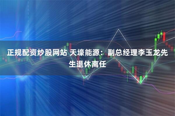 正规配资炒股网站 天壕能源：副总经理李玉龙先生退休离任