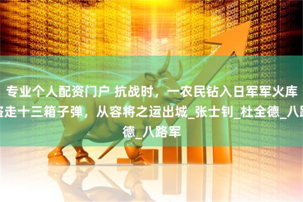 专业个人配资门户 抗战时，一农民钻入日军军火库，盗走十三箱子弹，从容将之运出城_张士钊_杜全德_八路军