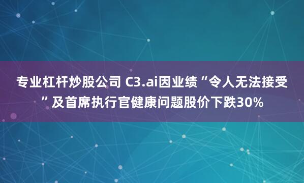 专业杠杆炒股公司 C3.ai因业绩“令人无法接受”及首席执行官健康问题股价下跌30%