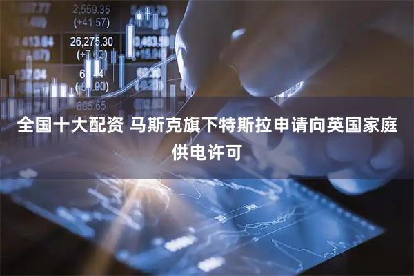 全国十大配资 马斯克旗下特斯拉申请向英国家庭供电许可
