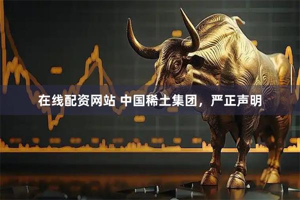 在线配资网站 中国稀土集团，严正声明