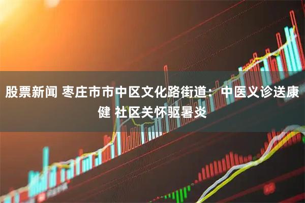 股票新闻 枣庄市市中区文化路街道：中医义诊送康健 社区关怀驱暑炎