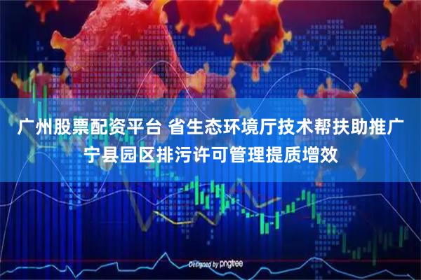 广州股票配资平台 省生态环境厅技术帮扶助推广宁县园区排污许可管理提质增效