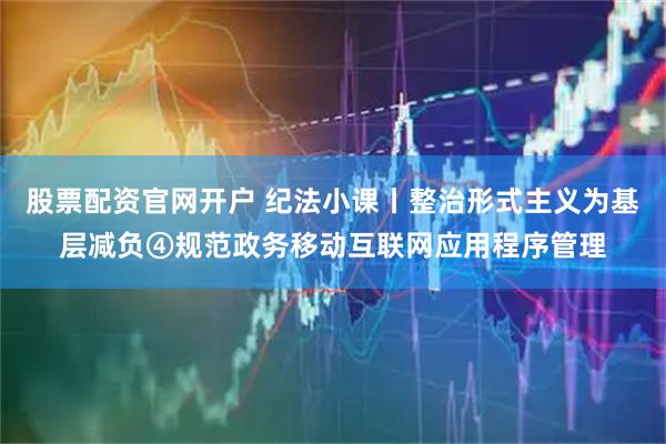 股票配资官网开户 纪法小课丨整治形式主义为基层减负④规范政务移动互联网应用程序管理