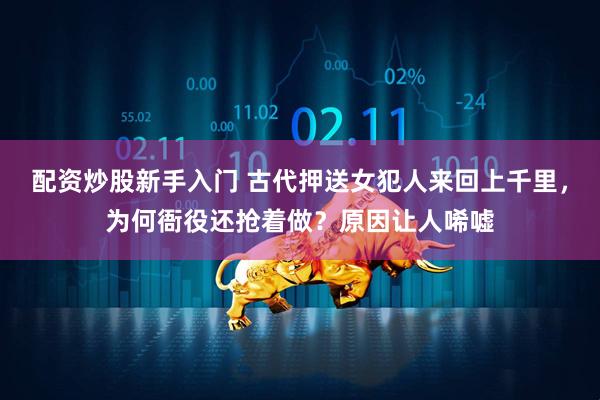 配资炒股新手入门 古代押送女犯人来回上千里，为何衙役还抢着做？原因让人唏嘘