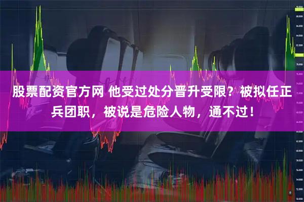 股票配资官方网 他受过处分晋升受限？被拟任正兵团职，被说是危险人物，通不过！