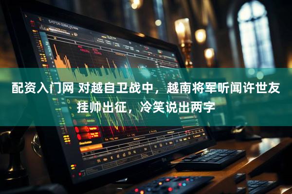 配资入门网 对越自卫战中，越南将军听闻许世友挂帅出征，冷笑说出两字