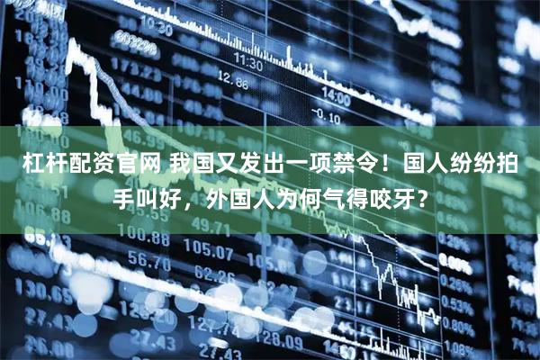 杠杆配资官网 我国又发出一项禁令！国人纷纷拍手叫好，外国人为何气得咬牙？