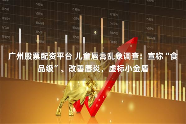 广州股票配资平台 儿童唇膏乱象调查：宣称“食品级”、改善唇炎，虚标小金盾