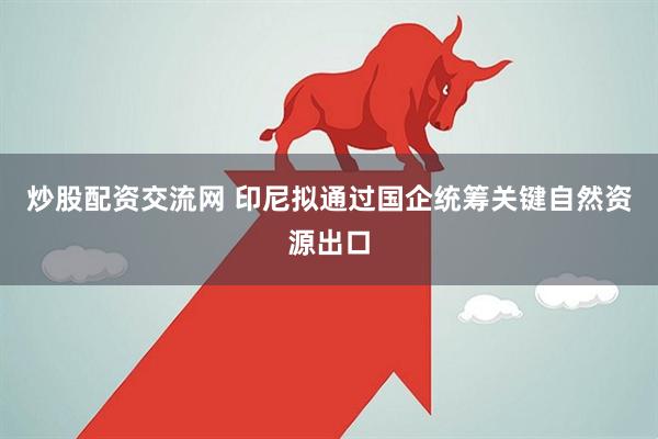 炒股配资交流网 印尼拟通过国企统筹关键自然资源出口